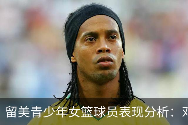 留美青少年女篮球员表现分析：邓雨婷最突出但仍有差距